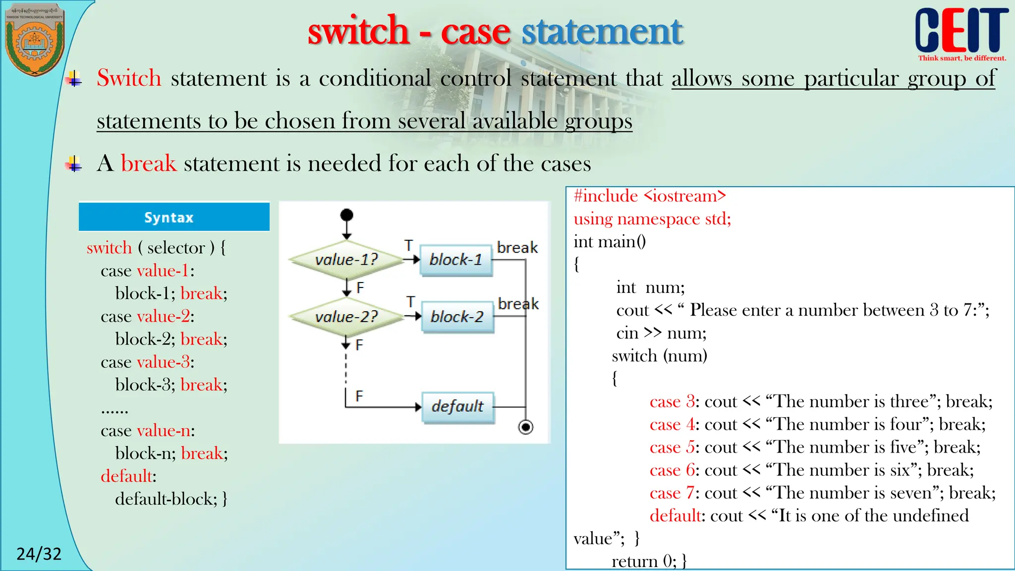 24/32
switch - case statement
Switch statement is a conditional control statement that allows some particular group of
statements to be chosen from several available groups
A break statement is needed for each of the cases
switch ( selector ) {
case value-1:
block-1; break;
case value-2:
block-2; break;
case value-3:
block-3; break;
......
case value-n:
block-n; break;
default:
default-block; }
#include <iostream>
using namespace std;
int main()
{
int num;
cout << “ Please enter a number between 3 to 7:”;
cin >> num;
switch (num)
{
case 3: cout << “The number is three”; break;
case 4: cout << “The number is four”; break;
case 5: cout << “The number is five”; break;
case 6: cout << “The number is six”; break;
case 7: cout << “The number is seven”; break;
default: cout << “It is one of the undefined
value”; }
return 0; }
 