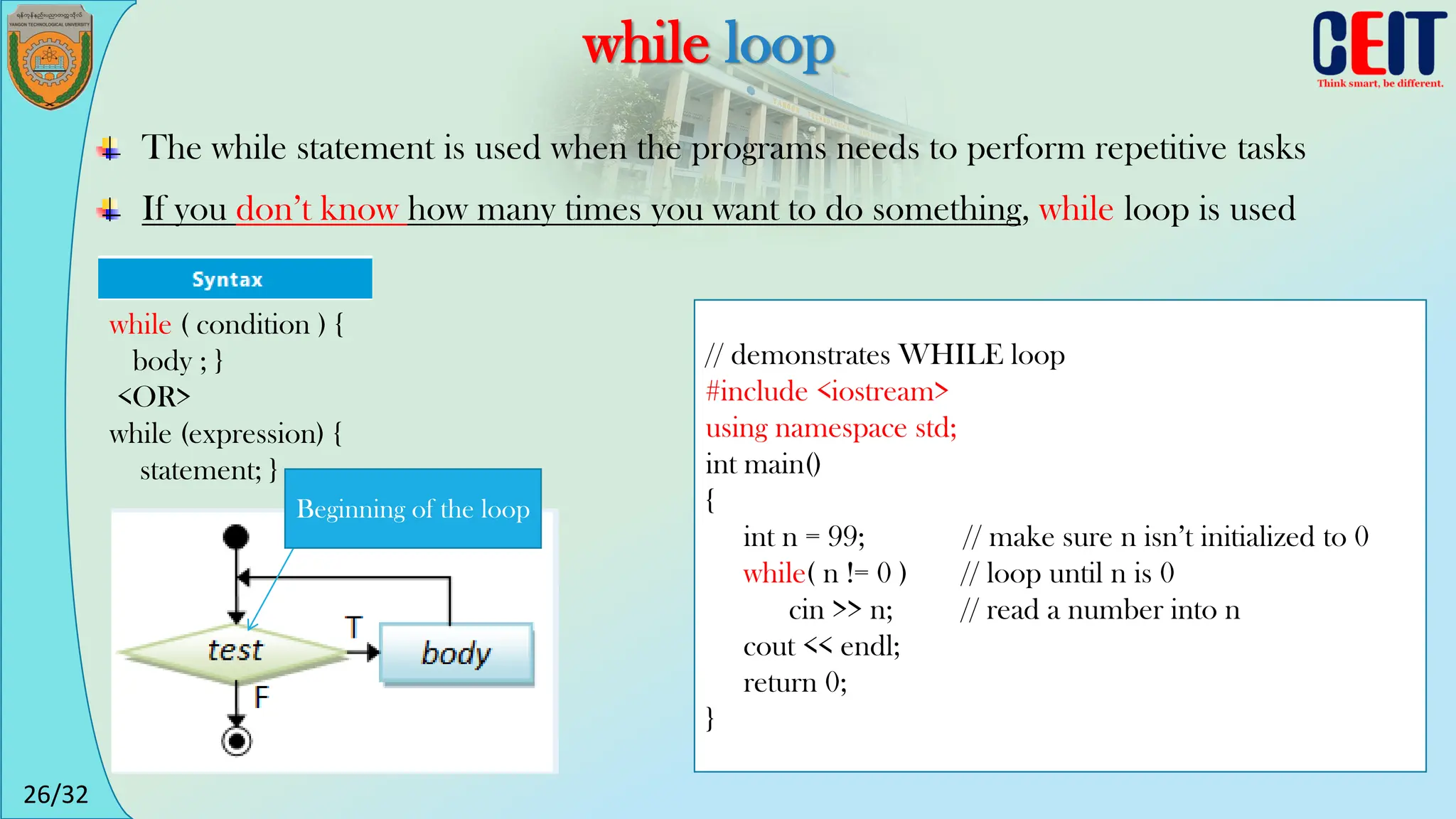 26/32
while loop
The while statement is used when the programs needs to perform repetitive tasks
If you don’t know how many times you want to do something, while loop is used
// demonstrates WHILE loop
#include <iostream>
using namespace std;
int main()
{
int n = 99; // make sure n isn’t initialized to 0
while( n != 0 ) // loop until n is 0
cin >> n; // read a number into n
cout << endl;
return 0;
}
while ( condition ) {
body ; }
<OR>
while (expression) {
statement; }
Beginning of the loop
 