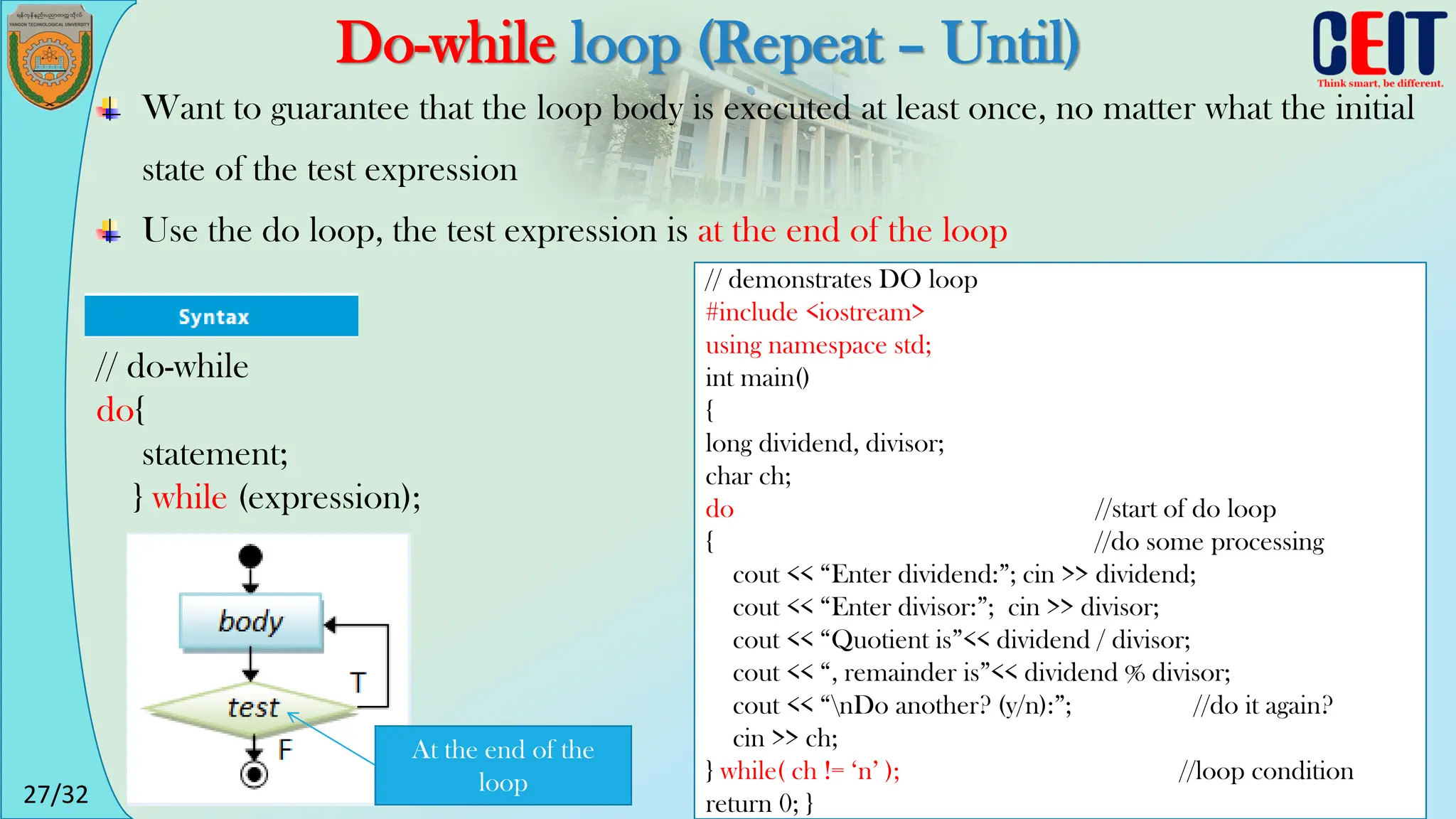 27/32
Do-while loop (Repeat – Until)
Want to guarantee that the loop body is executed at least once, no matter what the initial
state of the test expression
Use the do loop, the test expression is at the end of the loop
// demonstrates DO loop
#include <iostream>
using namespace std;
int main()
{
long dividend, divisor;
char ch;
do //start of do loop
{ //do some processing
cout << “Enter dividend:”; cin >> dividend;
cout << “Enter divisor:”; cin >> divisor;
cout << “Quotient is”<< dividend / divisor;
cout << “, remainder is”<< dividend % divisor;
cout << “nDo another? (y/n):”; //do it again?
cin >> ch;
} while( ch != ‘n’ ); //loop condition
return 0; }
// do-while
do{
statement;
} while (expression);
At the end of the
loop
 