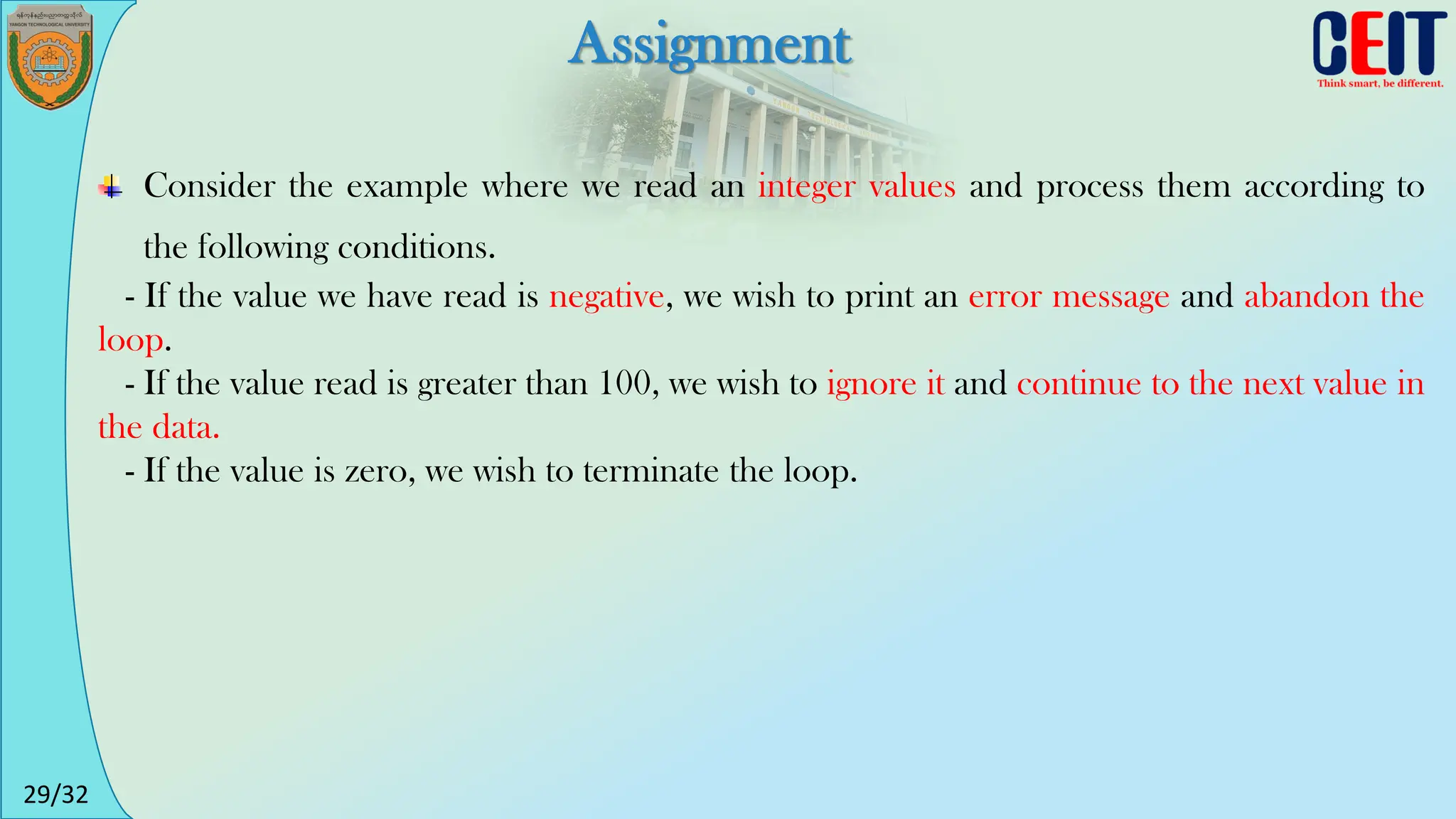 29/32
Assignment
Consider the example where we read an integer values and process them according to
the following conditions.
- If the value we have read is negative, we wish to print an error message and abandon the
loop.
- If the value read is greater than 100, we wish to ignore it and continue to the next value in
the data.
- If the value is zero, we wish to terminate the loop.
 