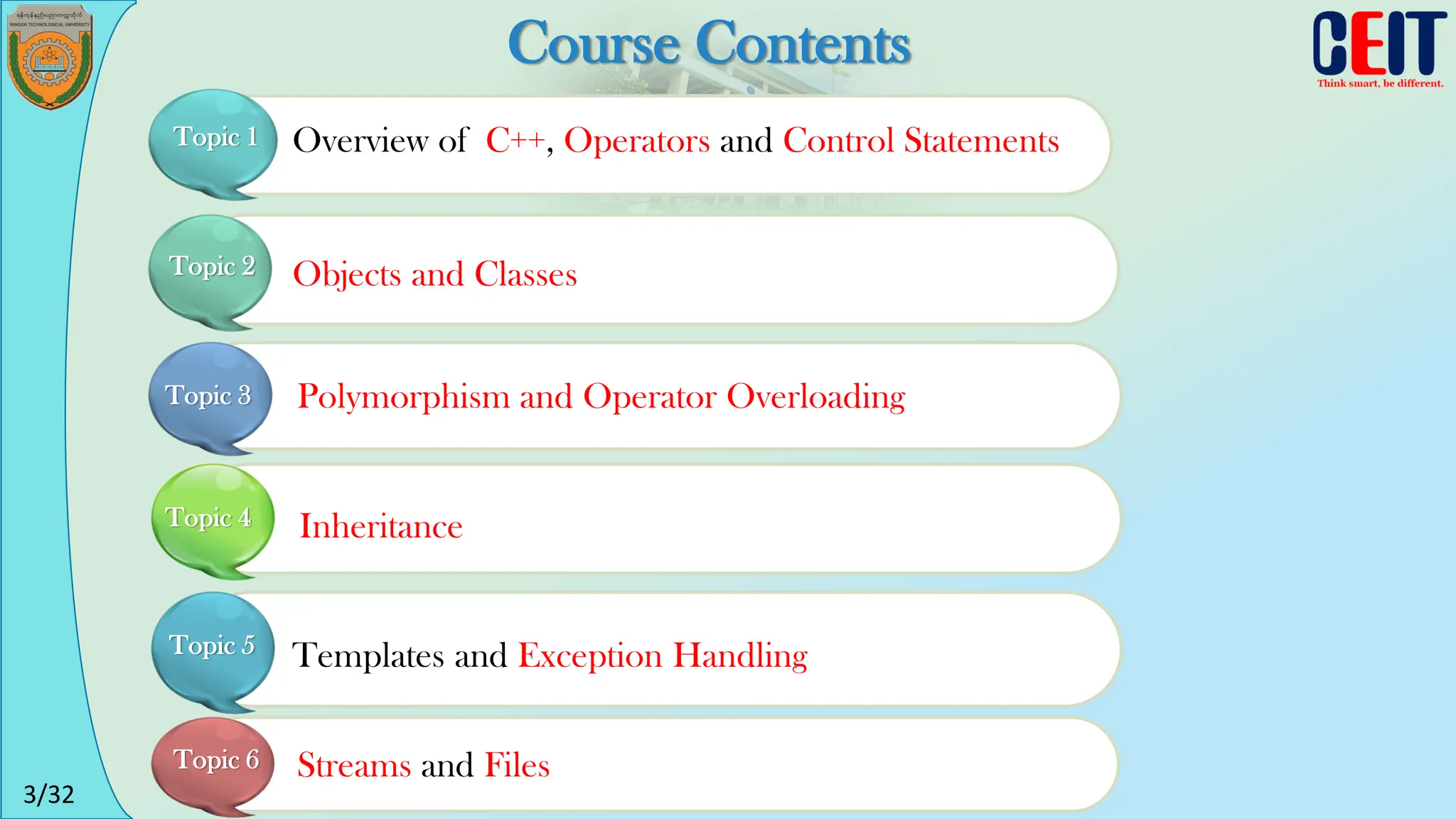 3/32
Course Contents
Overview of C++, Operators and Control Statements
Topic 1
Objects and Classes
Polymorphism and Operator Overloading
Inheritance
Templates and Exception Handling
Streams and Files
Topic 2
Topic 3
Topic 4
Topic 5
Topic 6
 