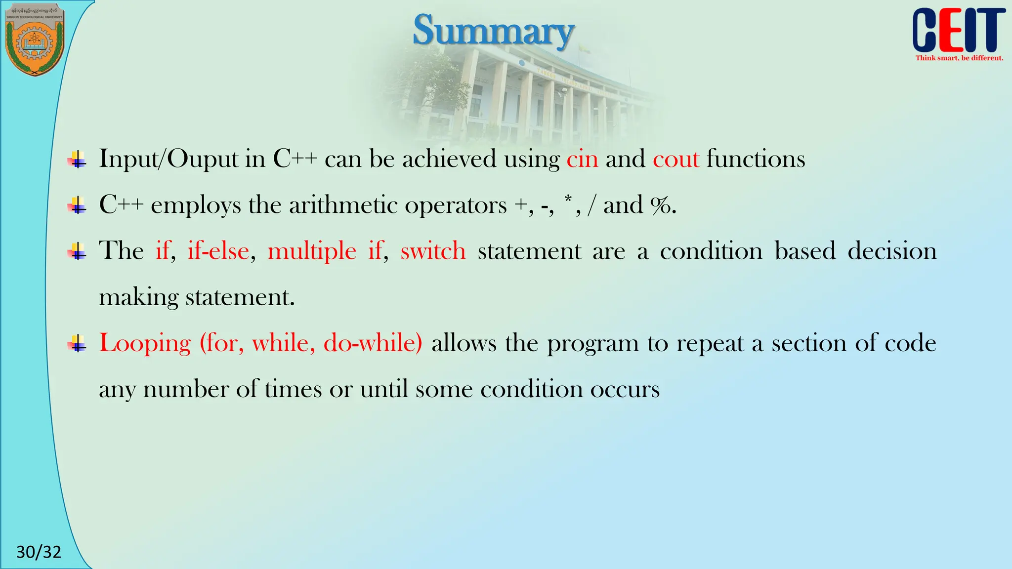 30/32
Summary
Input/Ouput in C++ can be achieved using cin and cout functions
C++ employs the arithmetic operators +, -, *, / and %.
The if, if-else, multiple if, switch statement are a condition based decision
making statement.
Looping (for, while, do-while) allows the program to repeat a section of code
any number of times or until some condition occurs
 