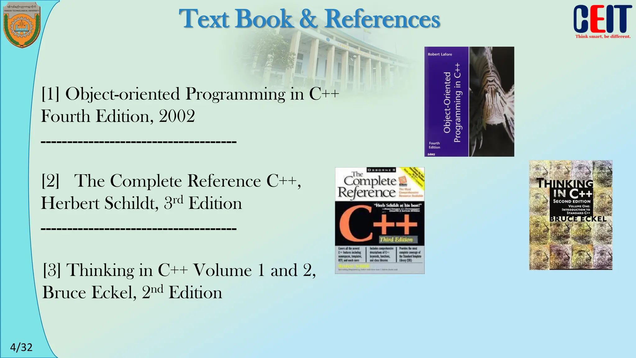 4/32
Text Book & References
[1] Object-oriented Programming in C++
Fourth Edition, 2002
-------------------------------------
[3] Thinking in C++ Volume 1 and 2,
Bruce Eckel, 2nd Edition
[2] The Complete Reference C++,
Herbert Schildt, 3rd Edition
-------------------------------------
 