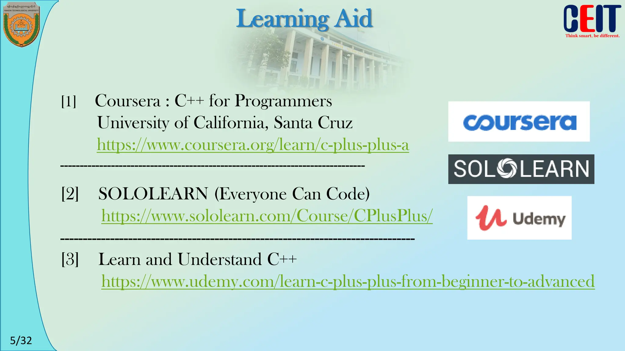 5/32
Learning Aid
[2] SOLOLEARN (Everyone Can Code)
https://www.sololearn.com/Course/CPlusPlus/
------------------------------------------------------------------------------
[3] Learn and Understand C++
https://www.udemy.com/learn-c-plus-plus-from-beginner-to-advanced
[1] Coursera : C++ for Programmers
University of California, Santa Cruz
https://www.coursera.org/learn/c-plus-plus-a
------------------------------------------------------------------------------
 