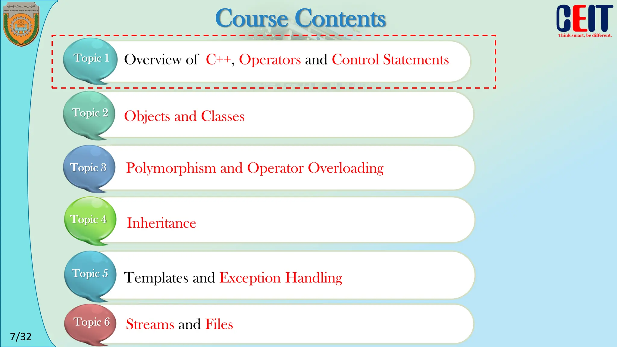 7/32
Course Contents
Overview of C++, Operators and Control Statements
Topic 1
Objects and Classes
Polymorphism and Operator Overloading
Inheritance
Templates and Exception Handling
Streams and Files
Topic 2
Topic 3
Topic 4
Topic 5
Topic 6
 