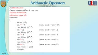 16/32
Arithmetic Operators
// arithmetic.cpp
// demonstrates arithmetic operators
#include <iostream>
using namespace std;
int main()
{
int ans = 27;
ans += 10; //same as: ans = ans + 10;
cout << ans << “, ” ;
ans -= 7; //same as: ans = ans - 7;
cout << ans << “, ”;
ans *= 2; //same as: ans = ans * 2;
cout << ans << “, ”;
ans /= 3; //same as: ans = ans / 3;
cout << ans << “, ”;
ans %= 3; //same as: ans = ans % 3;
cout << ans << endl;
return 0;
}
 