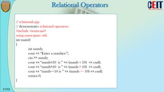 17/32
Relational Operators
// relational.cpp
// demonstrates relational operators
#include <iostream>
using namespace std;
int main()
{
int numb;
cout << “Enter a number:”;
cin >> numb;
cout << “numb<10 is ” << (numb < 10) << endl;
cout << “numb>10 is ” << (numb > 10) << endl;
cout << “numb==10 is ” << (numb == 10) << endl;
return 0;
}
 