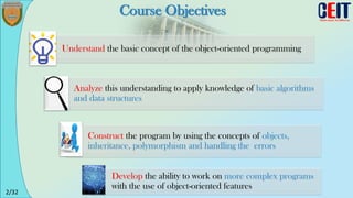 2/32
Course Objectives
Understand the basic concept of the object-oriented programming
Analyze this understanding to apply knowledge of basic algorithms
and data structures
Construct the program by using the concepts of objects,
inheritance, polymorphism and handling the errors
Develop the ability to work on more complex programs
with the use of object-oriented features
 