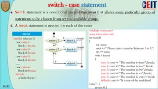 24/32
switch - case statement
Switch statement is a conditional control statement that allows some particular group of
statements to be chosen from several available groups
A break statement is needed for each of the cases
switch ( selector ) {
case value-1:
block-1; break;
case value-2:
block-2; break;
case value-3:
block-3; break;
......
case value-n:
block-n; break;
default:
default-block; }
#include <iostream>
using namespace std;
int main()
{
int num;
cout << “ Please enter a number between 3 to 7:”;
cin >> num;
switch (num)
{
case 3: cout << “The number is three”; break;
case 4: cout << “The number is four”; break;
case 5: cout << “The number is five”; break;
case 6: cout << “The number is six”; break;
case 7: cout << “The number is seven”; break;
default: cout << “It is one of the undefined
value”; }
return 0; }
 