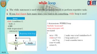 26/32
while loop
The while statement is used when the programs needs to perform repetitive tasks
If you don’t know how many times you want to do something, while loop is used
// demonstrates WHILE loop
#include <iostream>
using namespace std;
int main()
{
int n = 99; // make sure n isn’t initialized to 0
while( n != 0 ) // loop until n is 0
cin >> n; // read a number into n
cout << endl;
return 0;
}
while ( condition ) {
body ; }
<OR>
while (expression) {
statement; }
Beginning of the loop
 