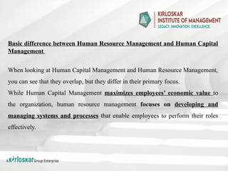 Basic difference between Human Resource Management and Human Capital
Management
When looking at Human Capital Management and Human Resource Management,
you can see that they overlap, but they differ in their primary focus.
While Human Capital Management maximizes employees’ economic value to
the organization, human resource management focuses on developing and
managing systems and processes that enable employees to perform their roles
effectively.
 
