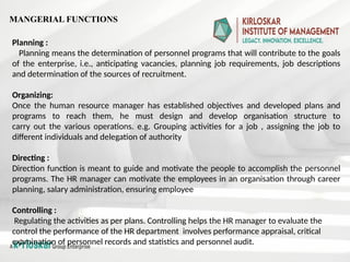 Planning :
Planning means the determination of personnel programs that will contribute to the goals
of the enterprise, i.e., anticipating vacancies, planning job requirements, job descriptions
and determination of the sources of recruitment.
Organizing:
Once the human resource manager has established objectives and developed plans and
programs to reach them, he must design and develop organisation structure to
carry out the various operations. e.g. Grouping activities for a job , assigning the job to
different individuals and delegation of authority
Directing :
Direction function is meant to guide and motivate the people to accomplish the personnel
programs. The HR manager can motivate the employees in an organisation through career
planning, salary administration, ensuring employee
Controlling :
Regulating the activities as per plans. Controlling helps the HR manager to evaluate the
control the performance of the HR department involves performance appraisal, critical
examination of personnel records and statistics and personnel audit.
MANGERIAL FUNCTIONS
 