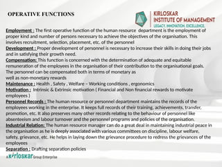 Employment : The first operative function of the human resource department is the employment of
proper kind and number of persons necessary to achieve the objectives of the organisation. This
involves recruitment, selection, placement, etc. of the personnel
Development : Proper development of personnel is necessary to increase their skills in doing their jobs
and in satisfying their growth need.
Compensation: This function is concerned with the determination of adequate and equitable
remuneration of the employees in the organisation of their contribution to the organisational goals.
The personnel can be compensated both in terms of monetary as
well as non-monetary rewards
Maintenance : Health , Safety , Welfare – Working conditions , ergonomics
Motivation : Intrinsic & Extrinsic motivation ( Financial and Non financial rewards to motivate
employees )
Personnel Records : The human resource or personnel department maintains the records of the
employees working in the enterprise. It keeps full records of their training, achievements, transfer,
promotion, etc. It also preserves many other records relating to the behaviour of personnel like
absenteeism and labour turnover and the personnel programs and policies of the organisation.
Industrial Relation: The human resource manager can do a great deal in maintaining industrial peace in
the organisation as he is deeply associated with various committees on discipline, labour welfare,
safety, grievance, etc. He helps in laying down the grievance procedure to redress the grievances of the
employees
Separation : Drafting separation policies
OPERATIVE FUNCTIONS
 