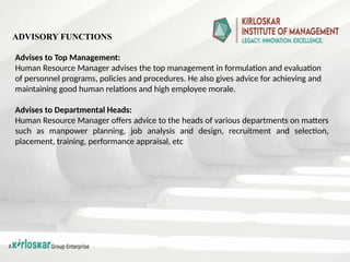 Advises to Top Management:
Human Resource Manager advises the top management in formulation and evaluation
of personnel programs, policies and procedures. He also gives advice for achieving and
maintaining good human relations and high employee morale.
Advises to Departmental Heads:
Human Resource Manager offers advice to the heads of various departments on matters
such as manpower planning, job analysis and design, recruitment and selection,
placement, training, performance appraisal, etc
ADVISORY FUNCTIONS
 