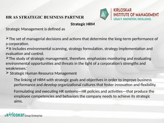 Strategic HRM
Strategic Management is defined as
The set of managerial decisions and actions that determine the long-term performance of
a corporation.
It includes environmental scanning, strategy formulation, strategy implementation and
evaluation and control.
The study of strategic management, therefore, emphasizes monitoring and evaluating
environmental opportunities and threats in the light of a corporation’s strengths and
weaknesses.’
 Strategic Human Resource Management
The linking of HRM with strategic goals and objectives in order to improve business
performance and develop organizational cultures that foster innovation and flexibility.
Formulating and executing HR systems—HR policies and activities—that produce the
employee competencies and behaviors the company needs to achieve its strategic
aims.
HR AS STRATEGIC BUSINESS PARTNER
 