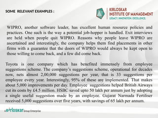 WIPRO, another software leader, has excellent human resource policies and
practices. One such is the way a potential job-hopper is handled. Exit interviews
are held when people quit WIPRO. Reasons why people leave WIPRO are
ascertained and interestingly, the company helps them find placements in other
firms with a guarantee that the doors of WIPRO would always be kept open to
those willing to come back, and a few did come back.
Toyota is one company which has benefited immensely from employee
suggestions scheme. The company’s suggestions scheme, operational for decades
now, nets almost 2,00,000 suggestions per year, that is 33 suggestions per
employee every year. Interestingly, 95% of these are implemented. That makes
about 5,000 improvements per day. Employee suggestions helped British Airways
cut its costs by £4.5 million. HSBC saved upto 50 lakh per annum just by adopting
a single useful suggestion made by an employee. Gujarat Narmada Fertiliser
received 5,000 suggestions over five years, with savings of 65 lakh per annum.
SOME RELEVANT EXAMPLES :
 