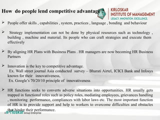 How do people lend competitive advantage ?
 People offer skills , capabilities , system, practices , language , bonding and behaviour
 Strategy implementation can not be done by physical resources such as technology ,
building , machine and material. Its people who can craft strategies and execute them
effectively
 By aligning HR Plans with Business Plans . HR managers are now becoming HR Business
Partners
 Innovation is the key to competitive advantage.
Ex. Wall street journal Asia conducted survey – Bharati Airtel, ICICI Bank and Infosys
known for their innovativeness,
Ex. Google’s 70/20/10 principle of innovativeness
 HR functions seeks to converts adverse situations into opportunities. HR usually gets
trapped in functional roles such as policy roles, mediating employees, grievances handling
, monitoring performance, compliances with labor laws etc. The most important function
of HR is to provide support and help to workers to overcome difficulties and obstacles
that hinder their performance.
 