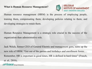 What is Human Resource Management?
Human resource management (HRM) is the process of employing people,
training them, compensating them, developing policies relating to them, and
developing strategies to retain them.
Human Resource Management is a strategic role crucial to the success of the
organization than administrative role.
Jack Welch, former CEO of General Electric and management guru, sums up the
new role of HRM: “Get out of the parties and birthdays and enrollment forms.…
Remember, HR is important in good times, HR is defined in hard times” (Frasch,
et. al., 2010).
 