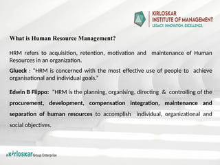What is Human Resource Management?
HRM refers to acquisition, retention, motivation and maintenance of Human
Resources in an organization.
Glueck : “HRM is concerned with the most effective use of people to achieve
organisational and individual goals.”
Edwin B Flippo: “HRM is the planning, organising, directing & controlling of the
procurement, development, compensation integration, maintenance and
separation of human resources to accomplish individual, organizational and
social objectives.
 