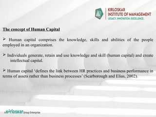 The concept of Human Capital
 Human capital comprises the knowledge, skills and abilities of the people
employed in an organization.
 Individuals generate, retain and use knowledge and skill (human capital) and create
intellectual capital.
 Human capital ‘defines the link between HR practices and business performance in
terms of assets rather than business processes’ (Scarborough and Elias, 2002).
 