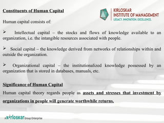 Constituents of Human Capital
Human capital consists of:
 Intellectual capital – the stocks and flows of knowledge available to an
organization, i.e. the intangible resources associated with people.
 Social capital – the knowledge derived from networks of relationships within and
outside the organization.
 Organizational capital – the institutionalized knowledge possessed by an
organization that is stored in databases, manuals, etc.
Significance of Human Capital
Human capital theory regards people as assets and stresses that investment by
organizations in people will generate worthwhile returns.
 