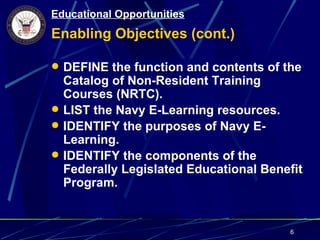 Educational Opportunities
Enabling Objectives (cont.)

 DEFINE the function and contents of the
  Catalog of Non-Resident Training
  Courses (NRTC).
 LIST the Navy E-Learning resources.
 IDENTIFY the purposes of Navy E-
  Learning.
 IDENTIFY the components of the
  Federally Legislated Educational Benefit
  Program.


                                       6
 
