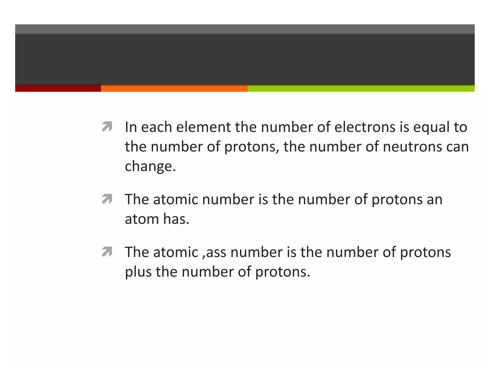  In each element the number of electrons is equal to
   the number of protons, the number of neutrons can
   change.

 The atomic number is the number of protons an
   atom has.

 The atomic ,ass number is the number of protons
   plus the number of protons.
 
