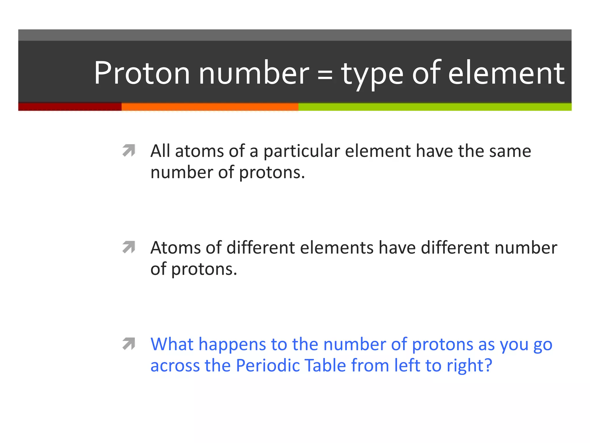 Proton number = type of element

  All atoms of a particular element have the same
    number of protons.


  Atoms of different elements have different number
    of protons.


  What happens to the number of protons as you go
    across the Periodic Table from left to right?
 