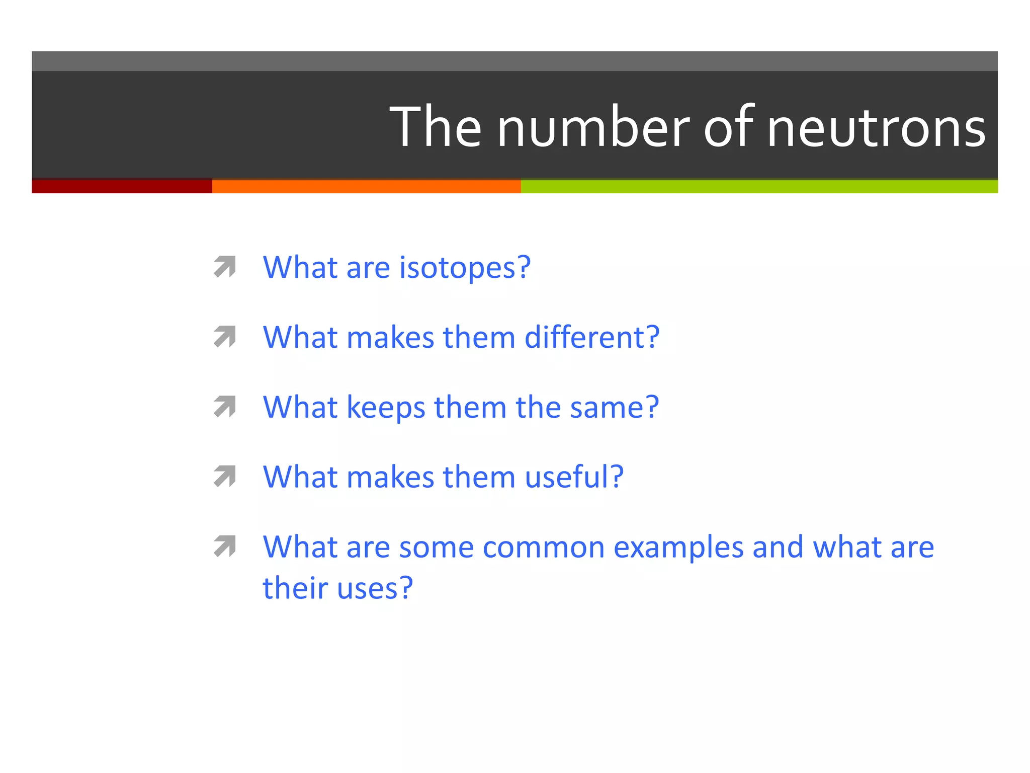 The number of neutrons

 What are isotopes?

 What makes them different?

 What keeps them the same?

 What makes them useful?

 What are some common examples and what are
   their uses?
 