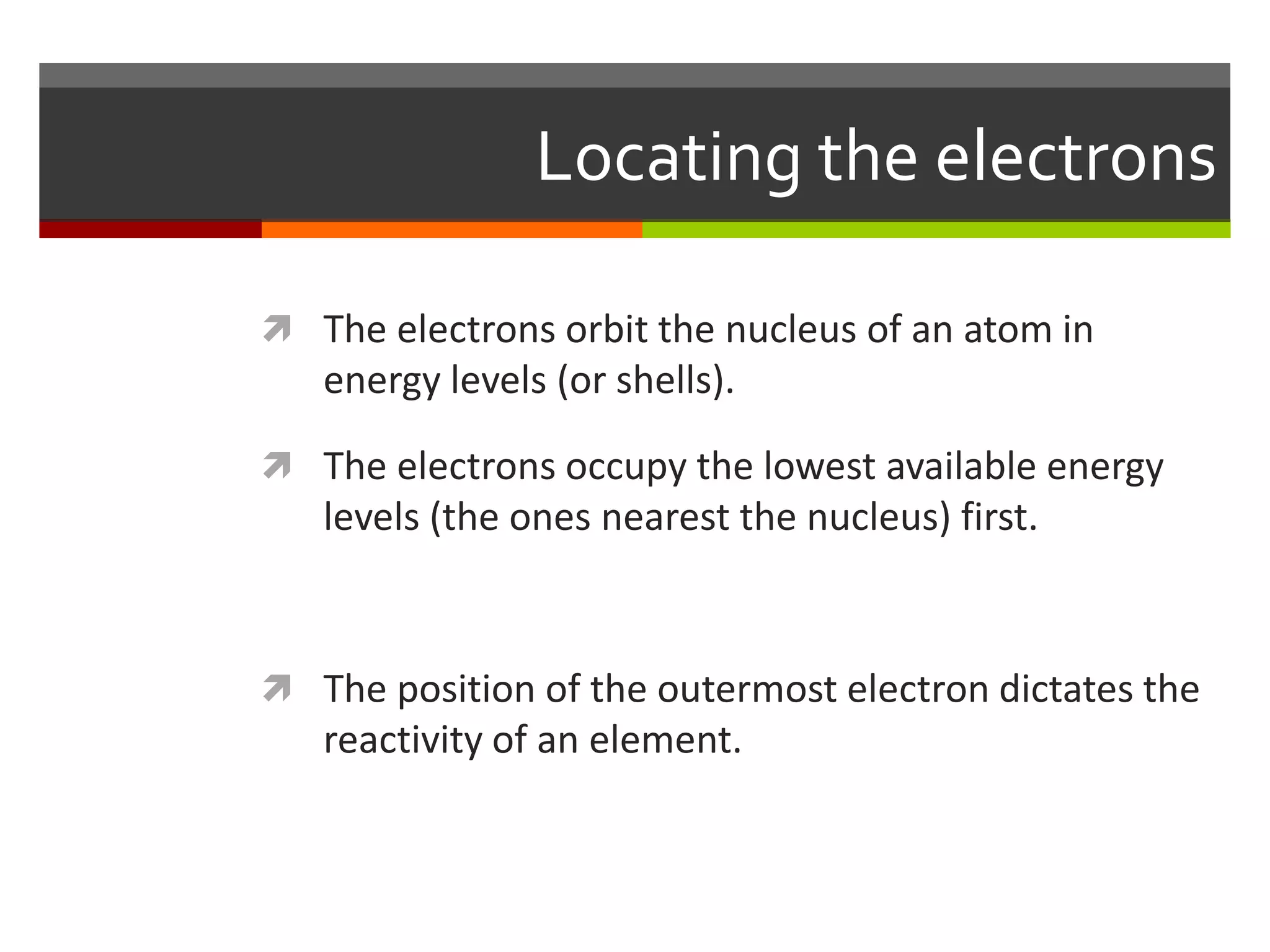 Locating the electrons

 The electrons orbit the nucleus of an atom in
   energy levels (or shells).

 The electrons occupy the lowest available energy
   levels (the ones nearest the nucleus) first.



 The position of the outermost electron dictates the
   reactivity of an element.
 