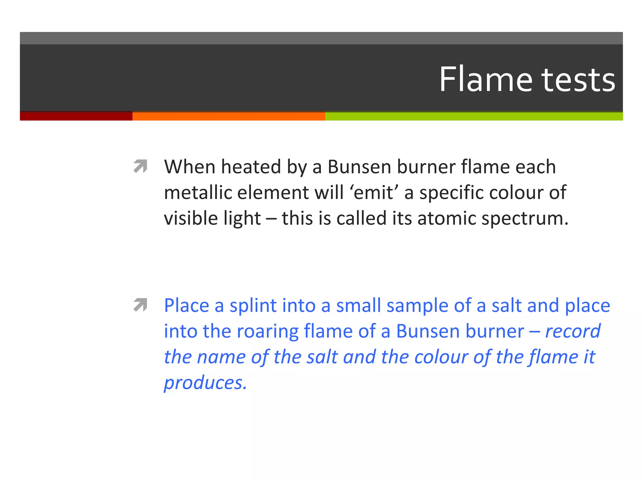 Flame tests

 When heated by a Bunsen burner flame each
   metallic element will ‘emit’ a specific colour of
   visible light – this is called its atomic spectrum.



 Place a splint into a small sample of a salt and place
   into the roaring flame of a Bunsen burner – record
   the name of the salt and the colour of the flame it
   produces.
 