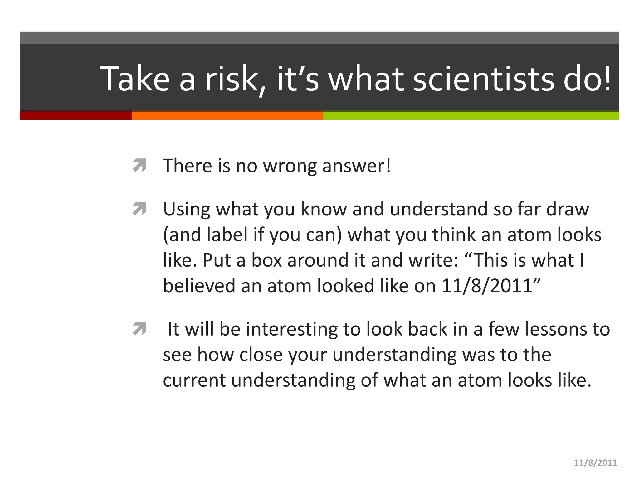 Take a risk, it’s what scientists do!

   There is no wrong answer!

   Using what you know and understand so far draw
      (and label if you can) what you think an atom looks
      like. Put a box around it and write: “This is what I
      believed an atom looked like on 11/8/2011”

      It will be interesting to look back in a few lessons to
      see how close your understanding was to the
      current understanding of what an atom looks like.


                                                         11/8/2011
 