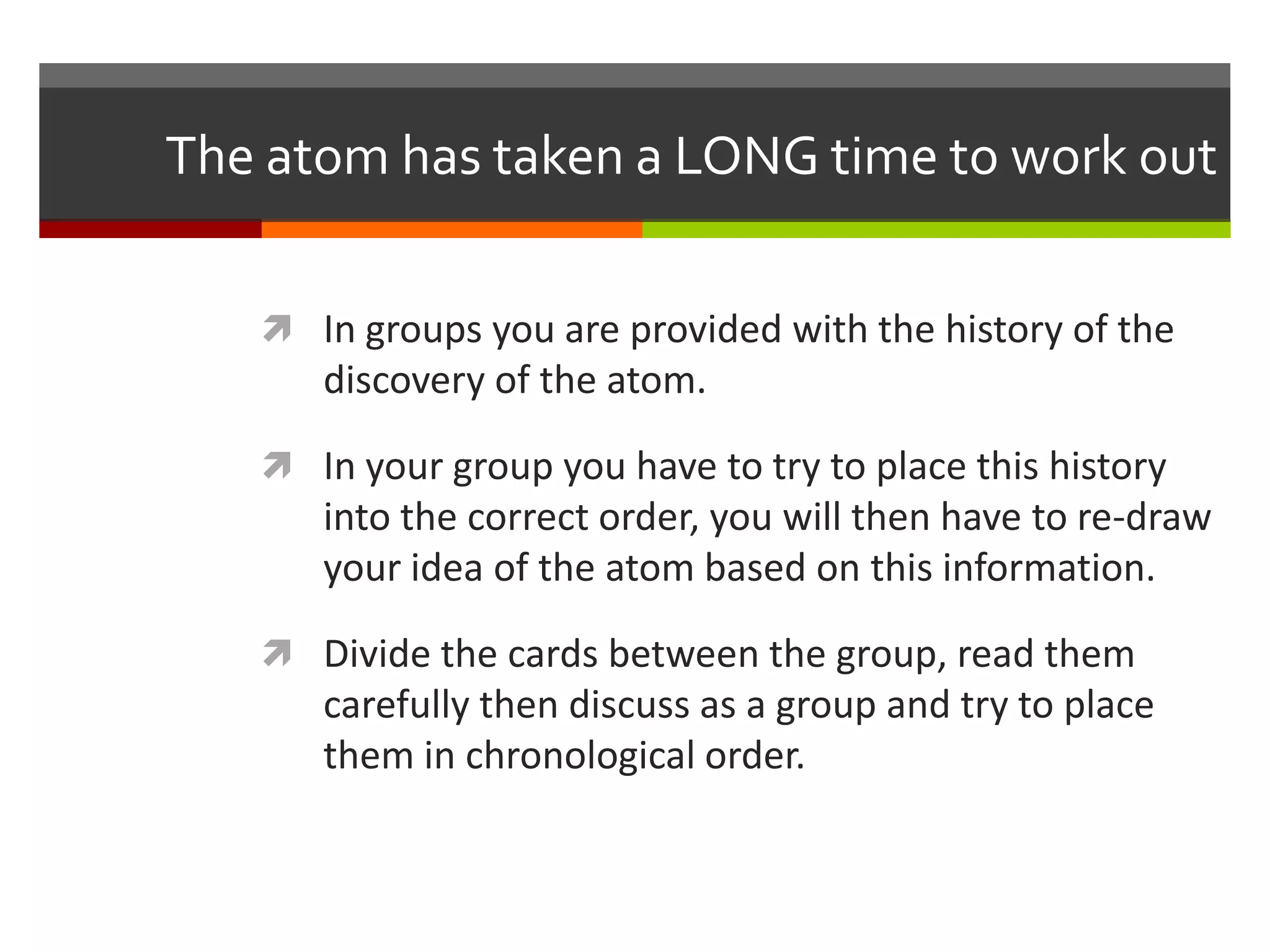 The atom has taken a LONG time to work out

    In groups you are provided with the history of the
      discovery of the atom.

    In your group you have to try to place this history
      into the correct order, you will then have to re-draw
      your idea of the atom based on this information.

    Divide the cards between the group, read them
      carefully then discuss as a group and try to place
      them in chronological order.
 