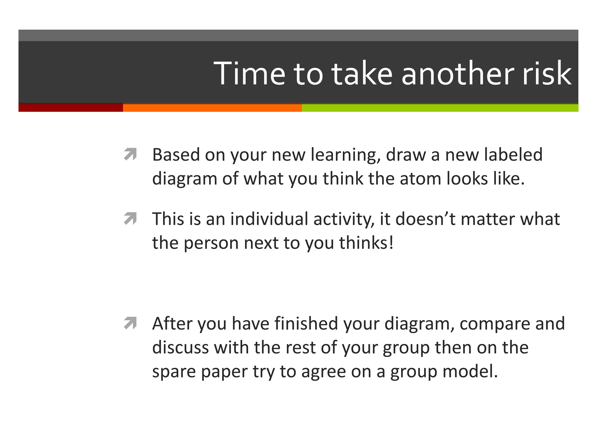 Time to take another risk

 Based on your new learning, draw a new labeled
   diagram of what you think the atom looks like.

 This is an individual activity, it doesn’t matter what
   the person next to you thinks!



 After you have finished your diagram, compare and
   discuss with the rest of your group then on the
   spare paper try to agree on a group model.
 