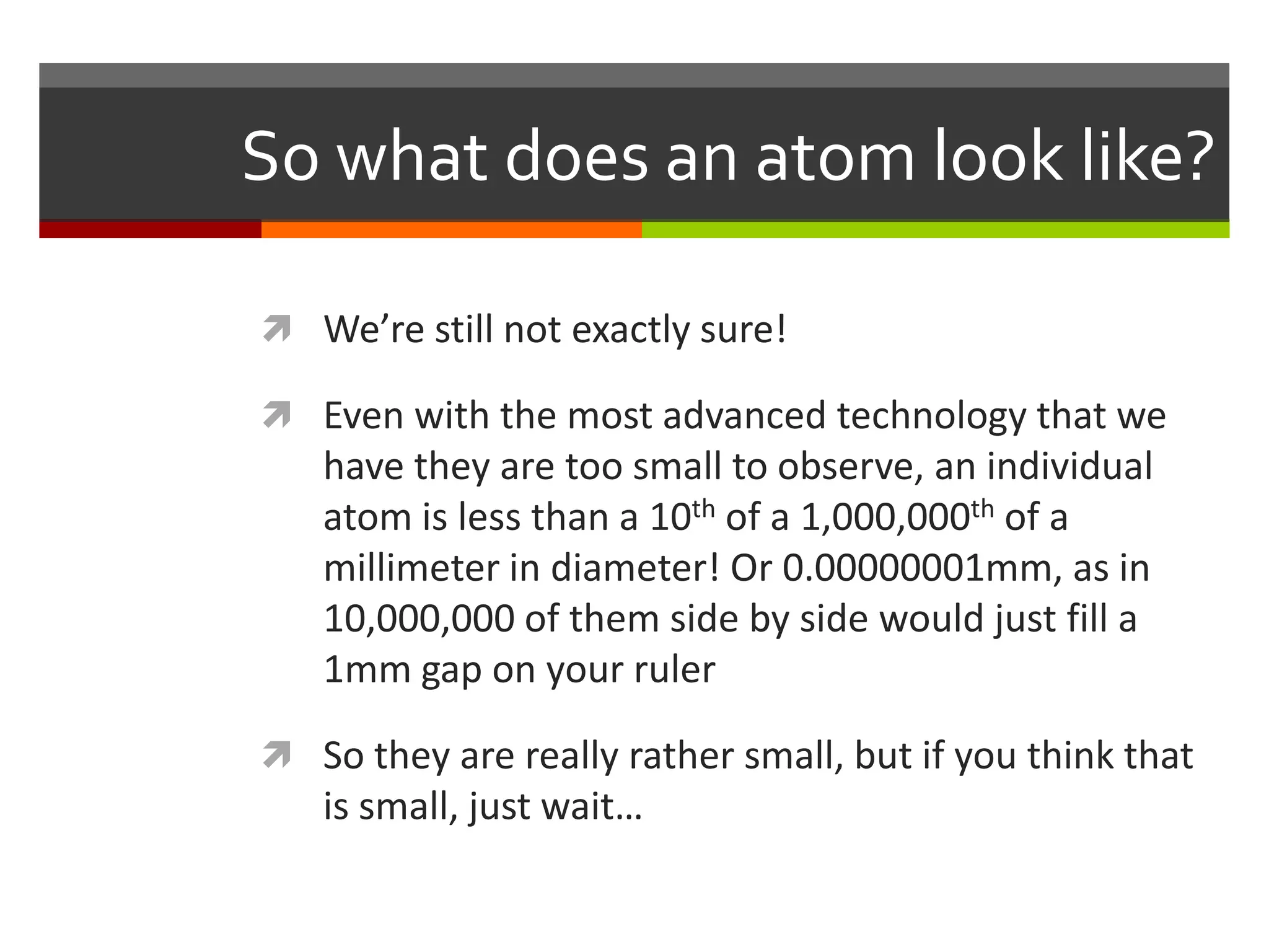 So what does an atom look like?

 We’re still not exactly sure!

 Even with the most advanced technology that we
   have they are too small to observe, an individual
   atom is less than a 10th of a 1,000,000th of a
   millimeter in diameter! Or 0.00000001mm, as in
   10,000,000 of them side by side would just fill a
   1mm gap on your ruler

 So they are really rather small, but if you think that
   is small, just wait…
 