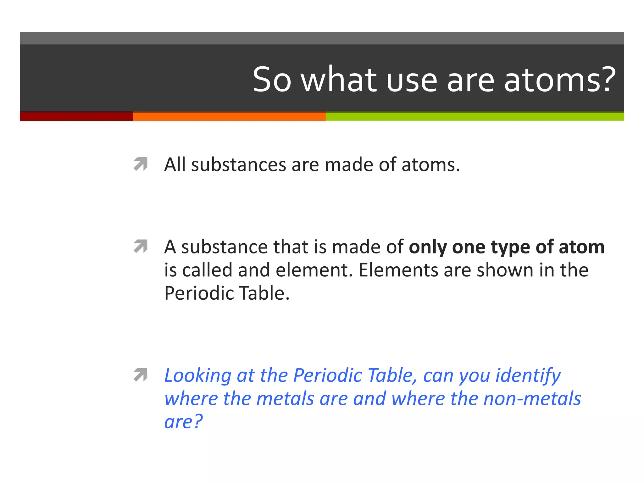 So what use are atoms?

 All substances are made of atoms.



 A substance that is made of only one type of atom
   is called and element. Elements are shown in the
   Periodic Table.


 Looking at the Periodic Table, can you identify
   where the metals are and where the non-metals
   are?
 