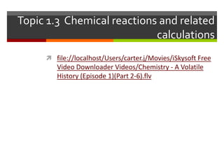 Topic 1.3 Chemical reactions and related
                            calculations
      file://localhost/Users/carter.j/Movies/iSkysoft Free
        Video Downloader Videos/Chemistry - A Volatile
        History (Episode 1)(Part 2-6).flv
 