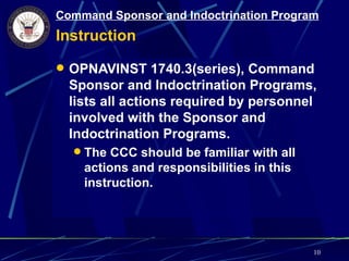 Command Sponsor and Indoctrination Program
Instruction

 OPNAVINST 1740.3(series), Command
  Sponsor and Indoctrination Programs,
  lists all actions required by personnel
  involved with the Sponsor and
  Indoctrination Programs.
   The CCC should be familiar with all
    actions and responsibilities in this
    instruction.




                                           10
 