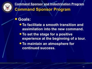 Command Sponsor and Indoctrination Program
Command Sponsor Program

 Goals:
   To facilitate a smooth transition and
    assimilation into the new command.
   To set the stage for a positive
    experience at the beginning of a tour.
   To maintain an atmosphere for
    continued success.




                                         11
 