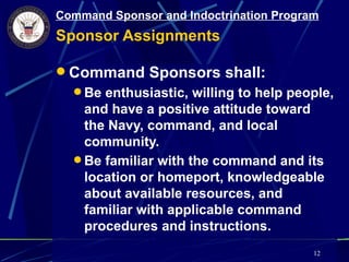 Command Sponsor and Indoctrination Program
Sponsor Assignments

 Command Sponsors shall:
   Be enthusiastic, willing to help people,
    and have a positive attitude toward
    the Navy, command, and local
    community.
   Be familiar with the command and its
    location or homeport, knowledgeable
    about available resources, and
    familiar with applicable command
    procedures and instructions.
                                         12
 