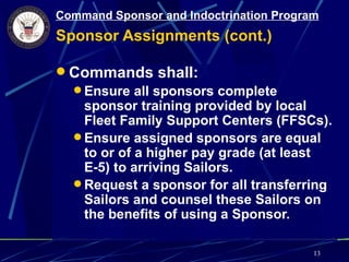 Command Sponsor and Indoctrination Program
Sponsor Assignments (cont.)

 Commands shall:
   Ensure all sponsors complete
    sponsor training provided by local
    Fleet Family Support Centers (FFSCs).
   Ensure assigned sponsors are equal
    to or of a higher pay grade (at least
    E-5) to arriving Sailors.
   Request a sponsor for all transferring
    Sailors and counsel these Sailors on
    the benefits of using a Sponsor.

                                         13
 