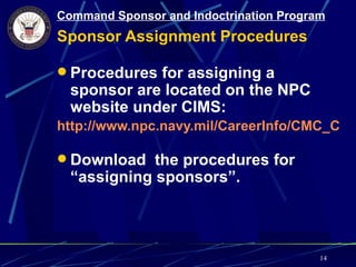 Command Sponsor and Indoctrination Program
Sponsor Assignment Procedures

 Procedures for assigning a
  sponsor are located on the NPC
  website under CIMS:
http://www.npc.navy.mil/CareerInfo/CMC_CCC

 Download the procedures for
  “assigning sponsors”.



                                         14
 