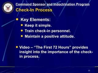 Command Sponsor and Indoctrination Program
Check-In Process

 Key Elements:
   Keep it simple.
   Train check-in personnel.
   Maintain a positive attitude.


 Video – “The First 72 Hours” provides
  insight into the importance of the check-
  in process.


                                         15
 