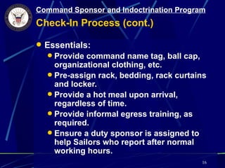 Command Sponsor and Indoctrination Program
Check-In Process (cont.)

 Essentials:
   Provide command name tag, ball cap,
    organizational clothing, etc.
   Pre-assign rack, bedding, rack curtains
    and locker.
   Provide a hot meal upon arrival,
    regardless of time.
   Provide informal egress training, as
    required.
   Ensure a duty sponsor is assigned to
    help Sailors who report after normal
    working hours.
                                          16
 