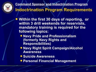 Command Sponsor and Indoctrination Program
Indoctrination Program Requirements

 Within the first 30 days of reporting, or
  within 3 drill weekends for reservists,
  mandatory training is required for the
  following topics:
   Navy Pride and Professionalism
    (formerly Navy Rights and
    Responsibilities)
   Navy Right Spirit Campaign/Alcohol
    Awareness
   Suicide Awareness
   Personal Financial Management

                                            17
 