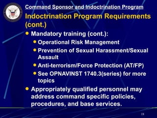 Command Sponsor and Indoctrination Program
Indoctrination Program Requirements
(cont.)
 Mandatory training (cont.):
   Operational Risk Management
   Prevention of Sexual Harassment/Sexual
    Assault
   Anti-terrorism/Force Protection (AT/FP)
   See OPNAVINST 1740.3(series) for more
    topics
 Appropriately qualified personnel may
  address command specific policies,
  procedures, and base services.
                                         18
 