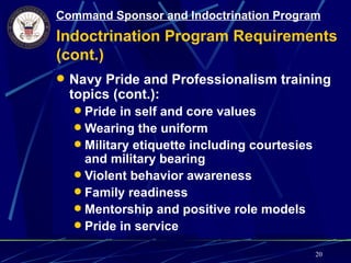 Command Sponsor and Indoctrination Program
Indoctrination Program Requirements
(cont.)
 Navy Pride and Professionalism training
  topics (cont.):
   Pride in self and core values
   Wearing the uniform
   Military etiquette including courtesies
    and military bearing
   Violent behavior awareness
   Family readiness
   Mentorship and positive role models
   Pride in service

                                              20
 