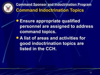 Command Sponsor and Indoctrination Program
Command Indoctrination Topics

 Ensure appropriate qualified
  personnel are assigned to address
  command topics.
 A list of areas and activities for
  good indoctrination topics are
  listed in the CCH.




                                         21
 