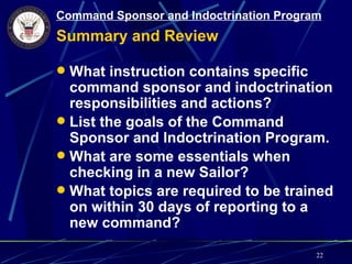 Command Sponsor and Indoctrination Program
Summary and Review

 What instruction contains specific
  command sponsor and indoctrination
  responsibilities and actions?
 List the goals of the Command
  Sponsor and Indoctrination Program.
 What are some essentials when
  checking in a new Sailor?
 What topics are required to be trained
  on within 30 days of reporting to a
  new command?

                                         22
 