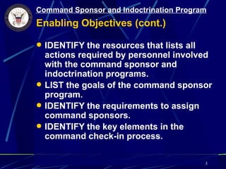 Command Sponsor and Indoctrination Program
Enabling Objectives (cont.)

 IDENTIFY the resources that lists all
  actions required by personnel involved
  with the command sponsor and
  indoctrination programs.
 LIST the goals of the command sponsor
  program.
 IDENTIFY the requirements to assign
  command sponsors.
 IDENTIFY the key elements in the
  command check-in process.

                                          3
 